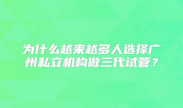 为什么越来越多人选择广州私立机构做三代试管？