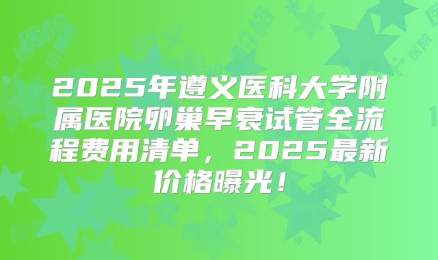 2025年遵义医科大学附属医院卵巢早衰试管全流程费用清单，2025最新价格曝光！