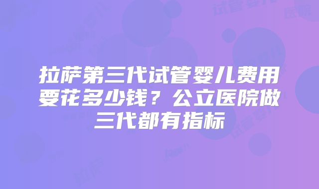 拉萨第三代试管婴儿费用要花多少钱？公立医院做三代都有指标