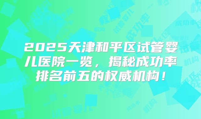 2025天津和平区试管婴儿医院一览,揭秘成功率排名前五的权威机构!