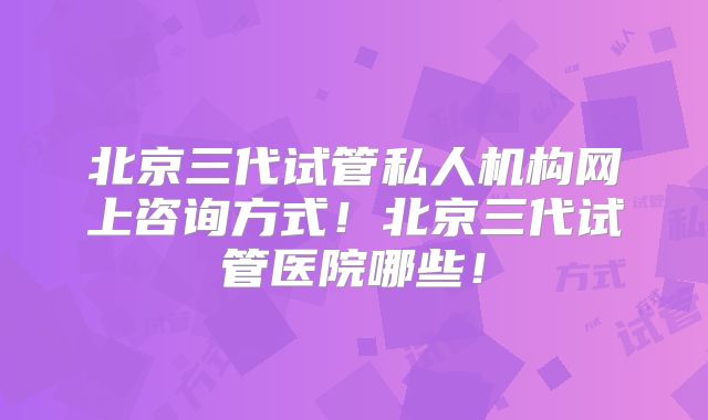北京三代试管私人机构网上咨询方式!北京三代试管医院哪些!