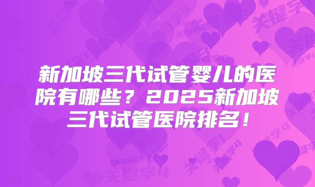 新加坡三代试管婴儿的医院有哪些？2025新加坡三代试管医院排名！