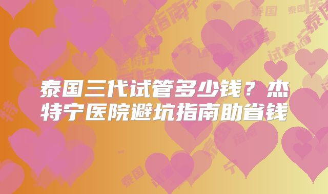 泰国三代试管多少钱？杰特宁医院避坑指南助省钱
