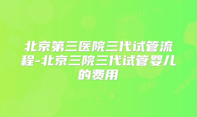 北京第三医院三代试管流程-北京三院三代试管婴儿的费用