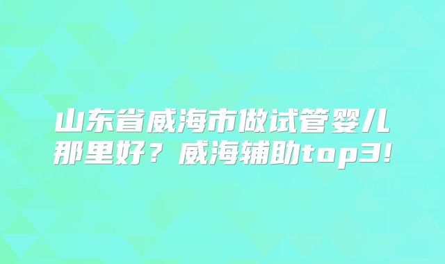 山东省威海市做试管婴儿那里好？威海辅助top3!