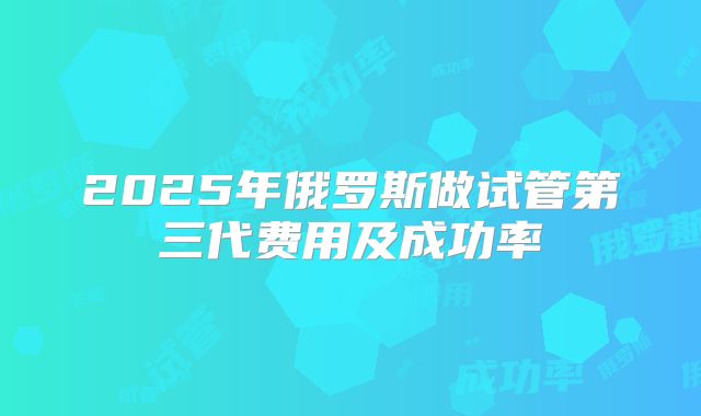 2025年俄罗斯做试管第三代费用及成功率