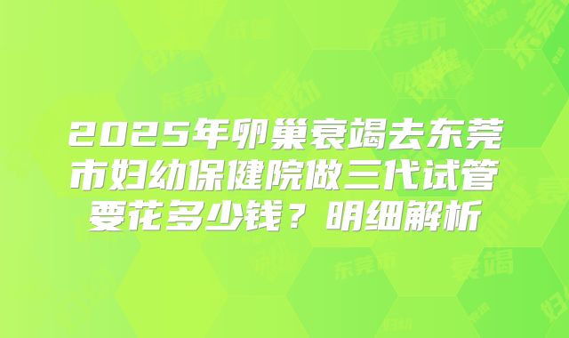 2025年卵巢衰竭去东莞市妇幼保健院做三代试管要花多少钱？明细解析