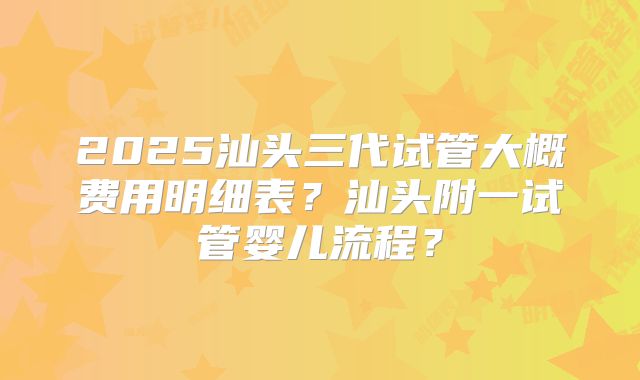 2025汕头三代试管大概费用明细表？汕头附一试管婴儿流程？