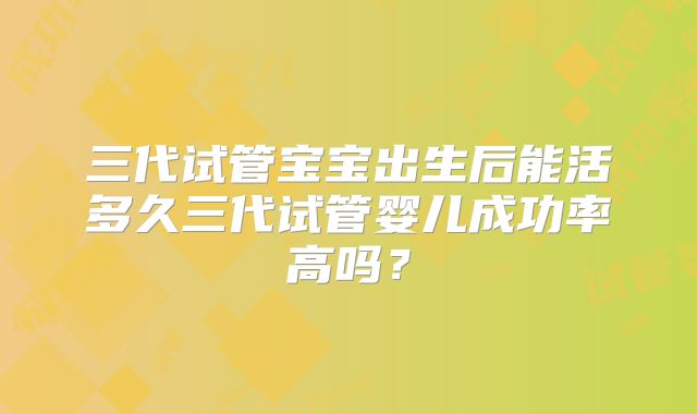 三代试管宝宝出生后能活多久三代试管婴儿成功率高吗？