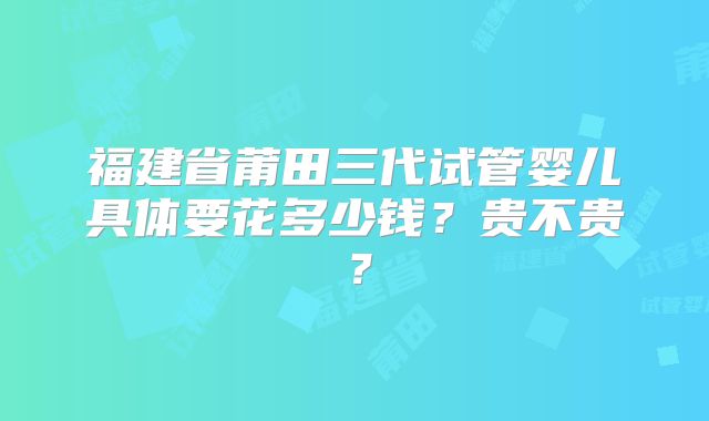 福建省莆田三代试管婴儿具体要花多少钱？贵不贵？