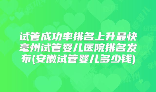 试管成功率排名上升最快毫州试管婴儿医院排名发布(安徽试管婴儿多少钱)