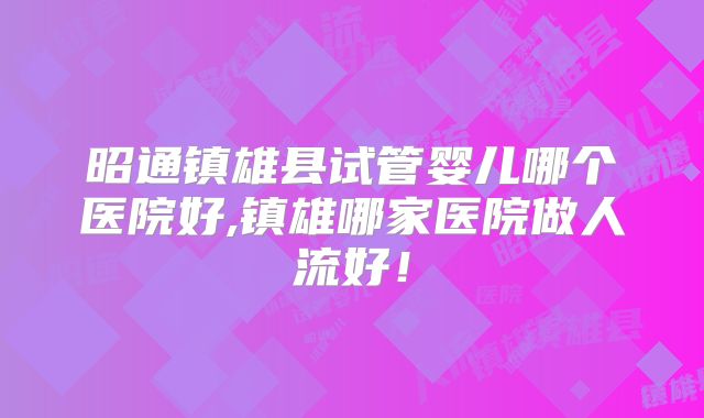 昭通镇雄县试管婴儿哪个医院好,镇雄哪家医院做人流好！