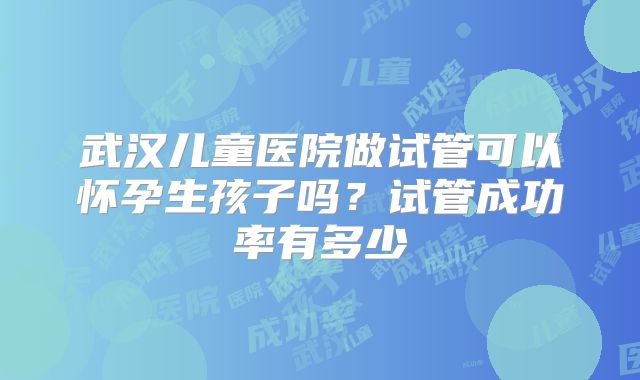 武汉儿童医院做试管可以怀孕生孩子吗？试管成功率有多少