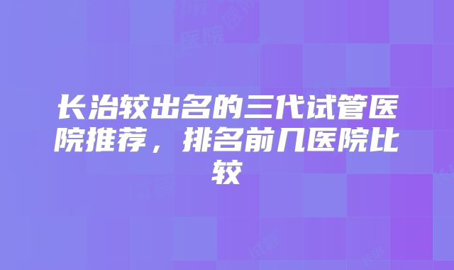 长治较出名的三代试管医院推荐，排名前几医院比较