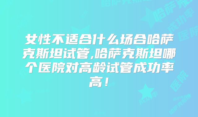 女性不适合什么场合哈萨克斯坦试管,哈萨克斯坦哪个医院对高龄试管成功率高!
