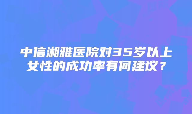 中信湘雅医院对35岁以上女性的成功率有何建议？