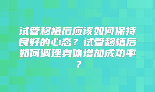 试管移植后应该如何保持良好的心态?试管移植后如何调理身体增加成功率?