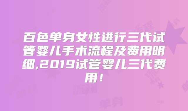 百色单身女性进行三代试管婴儿手术流程及费用明细,2019试管婴儿三代费用!