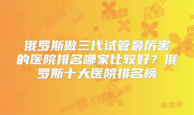 俄罗斯做三代试管最厉害的医院排名哪家比较好？俄罗斯十大医院排名榜