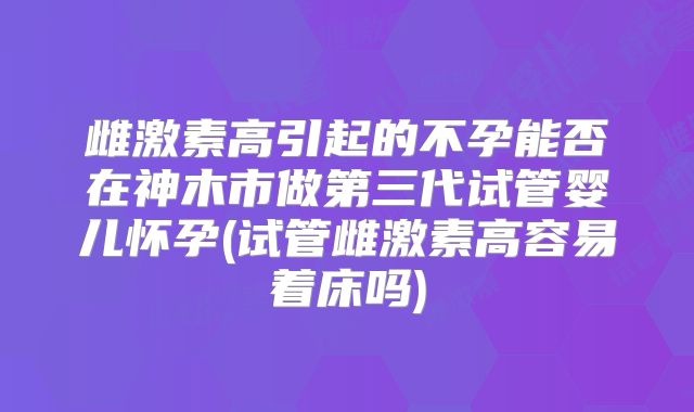 雌激素高引起的不孕能否在神木市做第三代试管婴儿怀孕(试管雌激素高容易着床吗)