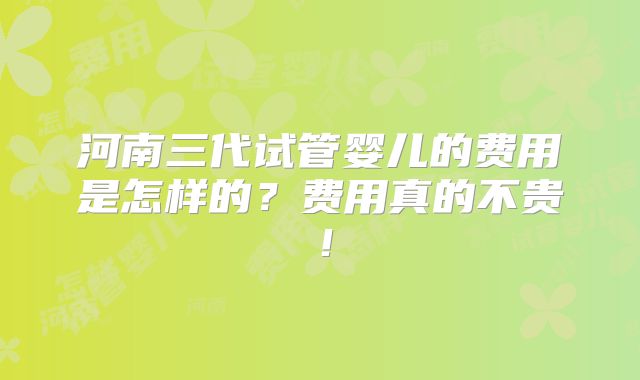 河南三代试管婴儿的费用是怎样的?费用真的不贵!