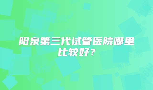 阳泉第三代试管医院哪里比较好？