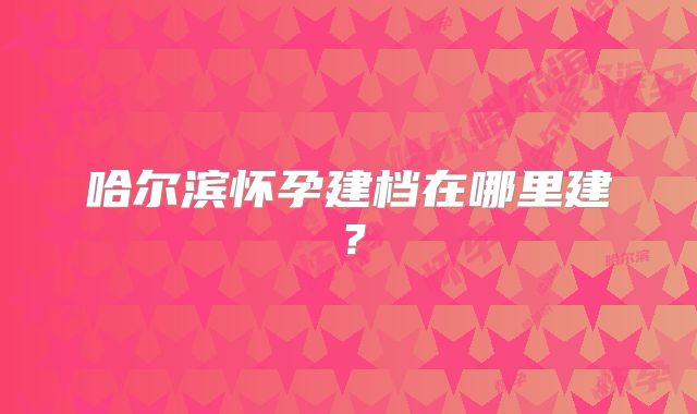 哈尔滨怀孕建档在哪里建?