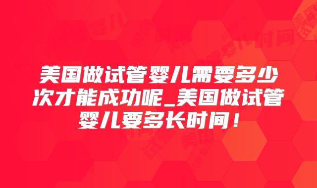 美国做试管婴儿需要多少次才能成功呢_美国做试管婴儿要多长时间！