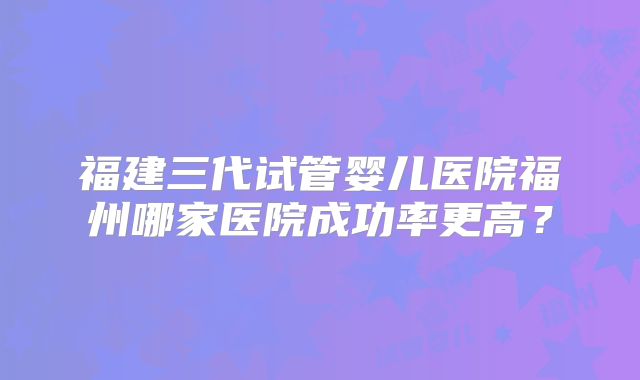福建三代试管婴儿医院福州哪家医院成功率更高？