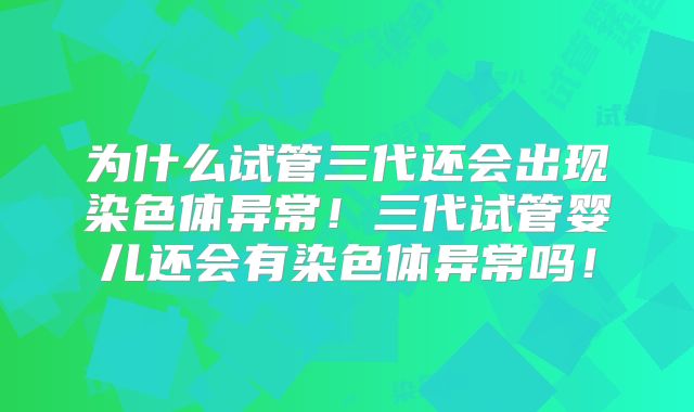 为什么试管三代还会出现染色体异常!三代试管婴儿还会有染色体异常吗!