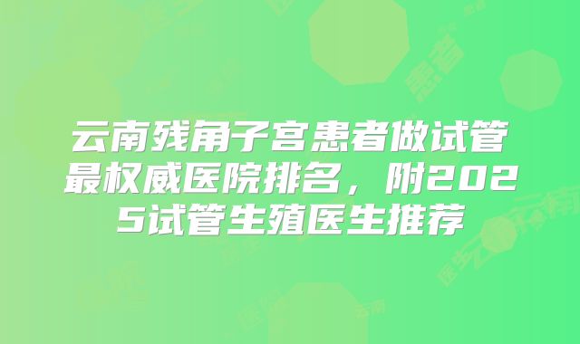 云南残角子宫患者做试管最权威医院排名，附2025试管生殖医生推荐