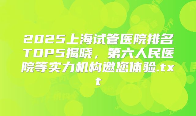 2025上海试管医院排名TOP5揭晓，第六人民医院等实力机构邀您体验.txt