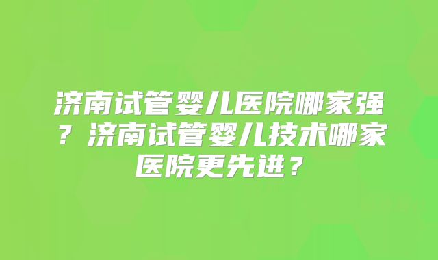 济南试管婴儿医院哪家强？济南试管婴儿技术哪家医院更先进？