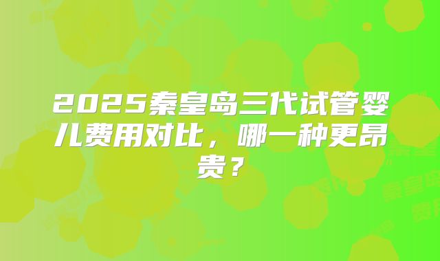 2025秦皇岛三代试管婴儿费用对比,哪一种更昂贵?