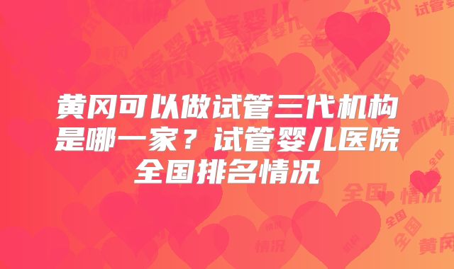 黄冈可以做试管三代机构是哪一家？试管婴儿医院全国排名情况