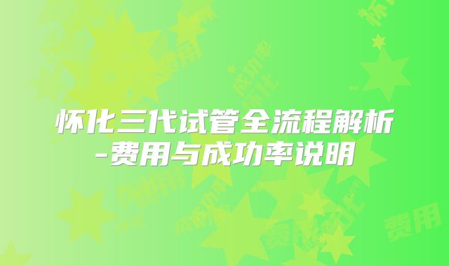 怀化三代试管全流程解析-费用与成功率说明