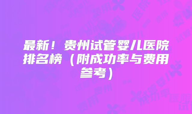 最新！贵州试管婴儿医院排名榜（附成功率与费用参考）