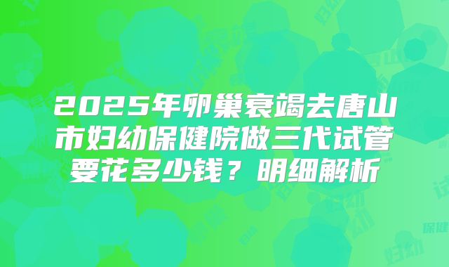 2025年卵巢衰竭去唐山市妇幼保健院做三代试管要花多少钱？明细解析