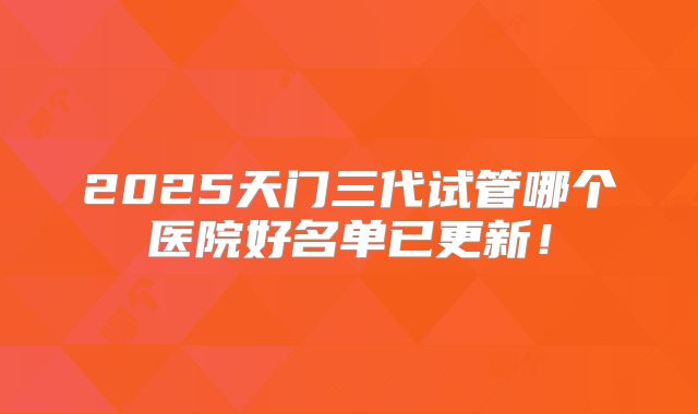 2025天门三代试管哪个医院好名单已更新！