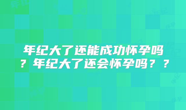 年纪大了还能成功怀孕吗？年纪大了还会怀孕吗？？