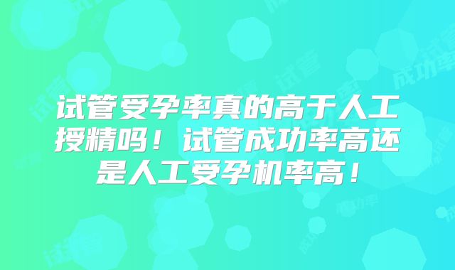 试管受孕率真的高于人工授精吗！试管成功率高还是人工受孕机率高！