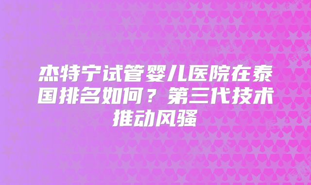 杰特宁试管婴儿医院在泰国排名如何？第三代技术推动风骚
