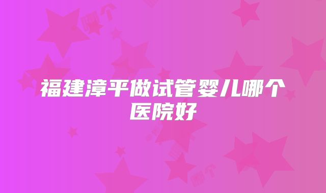 福建漳平做试管婴儿哪个医院好