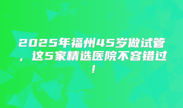 2025年福州45岁做试管，这5家精选医院不容错过！