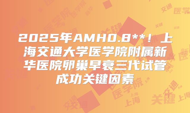 2025年AMH0.8**！上海交通大学医学院附属新华医院卵巢早衰三代试管成功关键因素