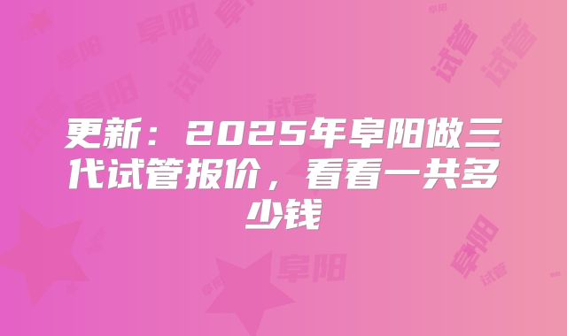 更新：2025年阜阳做三代试管报价，看看一共多少钱