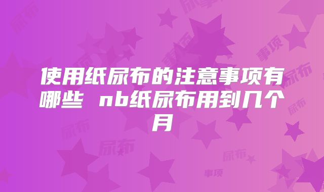 使用纸尿布的注意事项有哪些 nb纸尿布用到几个月
