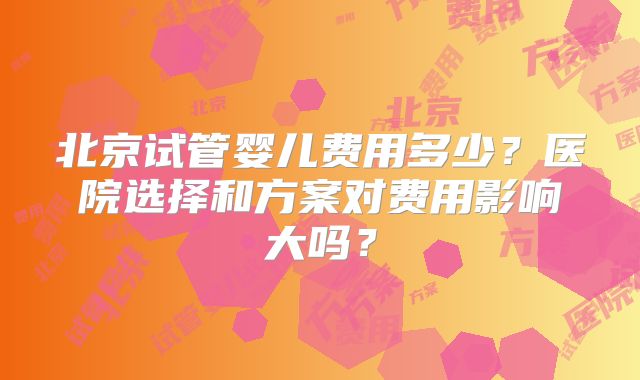 北京试管婴儿费用多少？医院选择和方案对费用影响大吗？