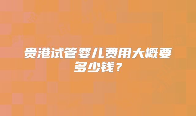 贵港试管婴儿费用大概要多少钱？