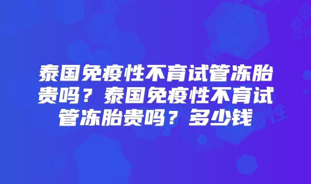 泰国免疫性不育试管冻胎贵吗?泰国免疫性不育试管冻胎贵吗?多少钱